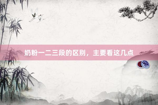 奶粉一二三段的区别，主要看这几点