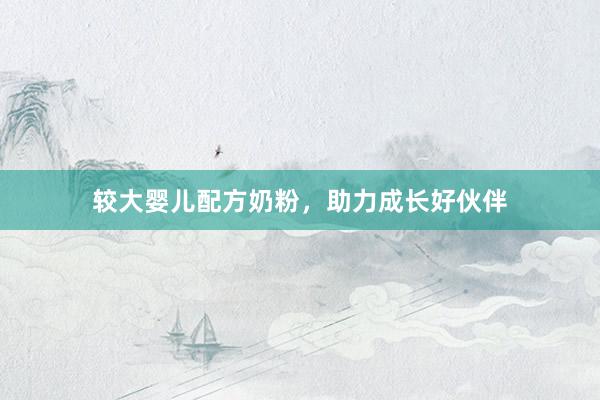 较大婴儿配方奶粉，助力成长好伙伴