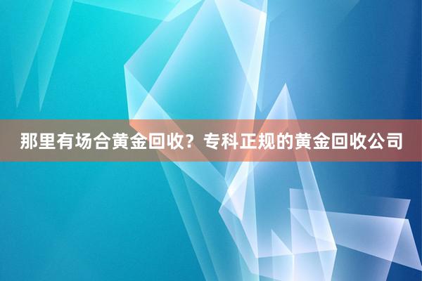 那里有场合黄金回收？专科正规的黄金回收公司