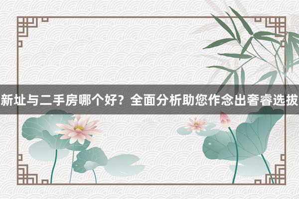 新址与二手房哪个好？全面分析助您作念出奢睿选拔