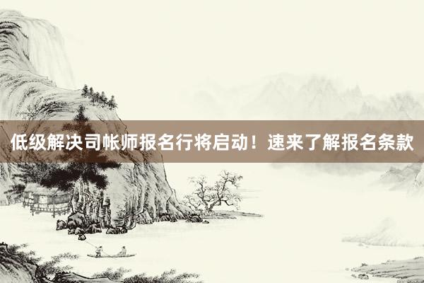 低级解决司帐师报名行将启动！速来了解报名条款