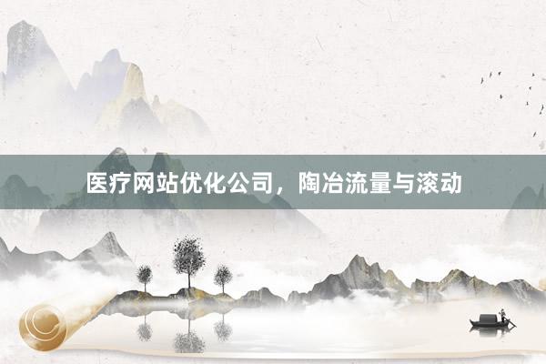 医疗网站优化公司，陶冶流量与滚动